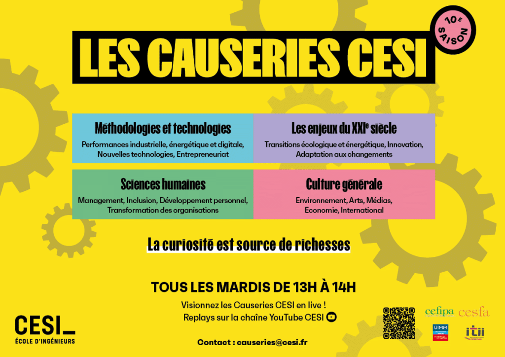 Les causeries CESI - 10e saison Methodologies et technologies : performance industrielle, énergétique et digitale, nouvelles technologies, entrepreneuriat Les enjeux du XXIe siècle : transitions écologique et énergétique, innovation, adaptation aux changements Sciences humaines : management, inclusion, développement personnel, transformation des organisations Culture générale : environnement, arts, médias, économie, international La curiosité est source de richesses Tous les mardis de 13h à 14h Visionnez les causeries CESI en live ! replays sur la chaîne Youtube CESI contact : causeries@cesi.fr